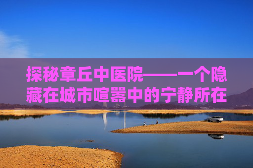 探秘章丘中医院——一个隐藏在城市喧嚣中的宁静所在-章丘中医院官网