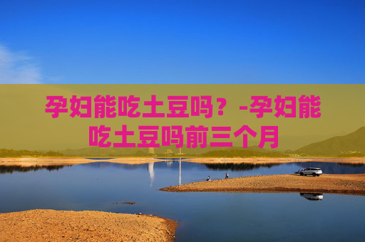 孕妇能吃土豆吗？-孕妇能吃土豆吗前三个月