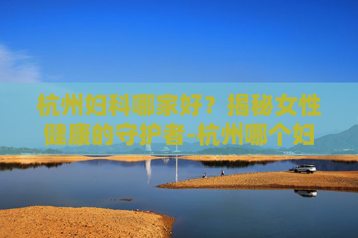 杭州妇科哪家好？揭秘女性健康的守护者-杭州哪个妇科专家门诊好