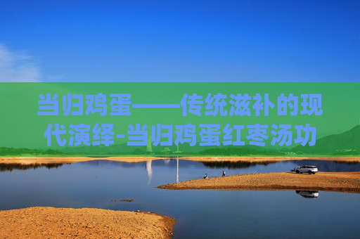 当归鸡蛋——传统滋补的现代演绎-当归鸡蛋红枣汤功效