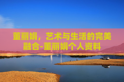董丽娟，艺术与生活的完美融合-董丽娟个人资料