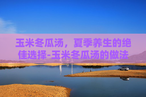 玉米冬瓜汤，夏季养生的绝佳选择-玉米冬瓜汤的做法