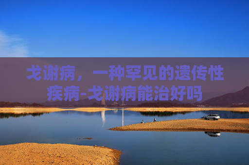 戈谢病，一种罕见的遗传性疾病-戈谢病能治好吗