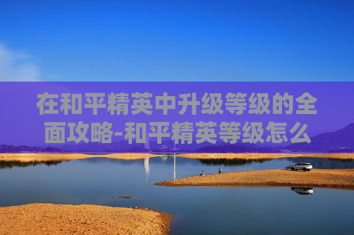 在和平精英中升级等级的全面攻略-和平精英等级怎么升级?