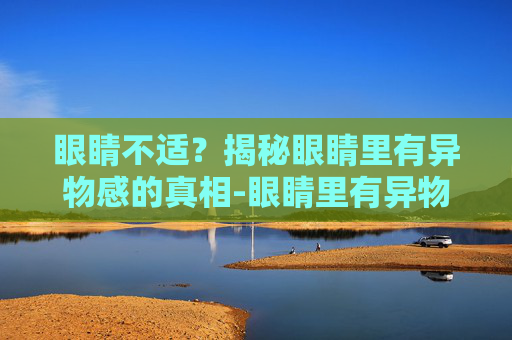 眼睛不适？揭秘眼睛里有异物感的真相-眼睛里有异物感滴什么药水
