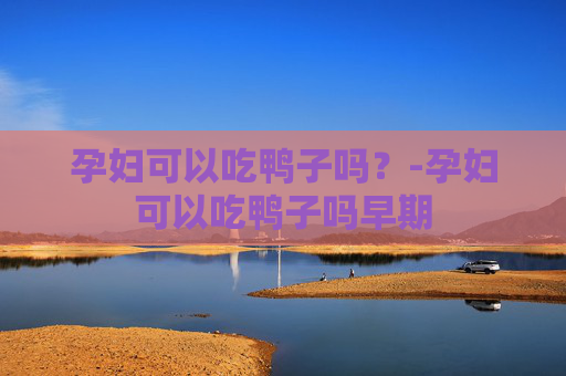 孕妇可以吃鸭子吗？-孕妇可以吃鸭子吗早期