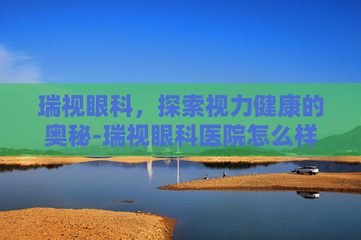 瑞视眼科，探索视力健康的奥秘-瑞视眼科医院怎么样