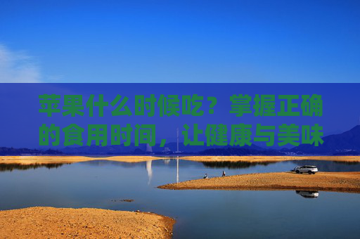 苹果什么时候吃？掌握正确的食用时间，让健康与美味同行！-苹果什么时候吃最好?