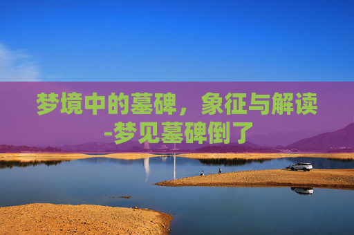 梦境中的墓碑，象征与解读-梦见墓碑倒了