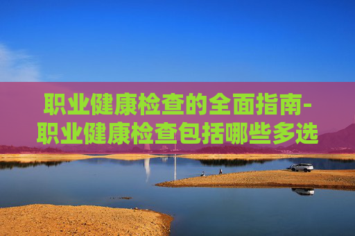 职业健康检查的全面指南-职业健康检查包括哪些多选题