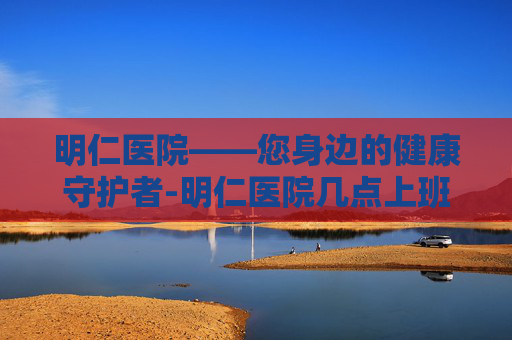 明仁医院——您身边的健康守护者-明仁医院几点上班