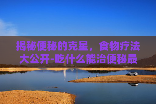 揭秘便秘的克星，食物疗法大公开-吃什么能治便秘最快最有效
