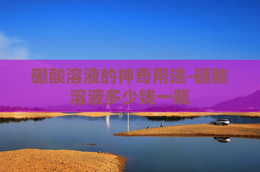 硼酸溶液的神奇用途-硼酸溶液多少钱一瓶