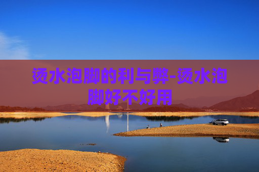 烫水泡脚的利与弊-烫水泡脚好不好用