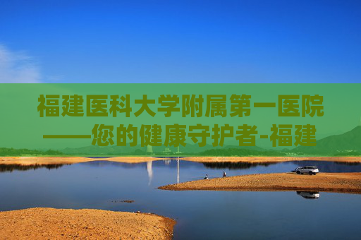福建医科大学附属第一医院——您的健康守护者-福建医科大学附属第一医院官网