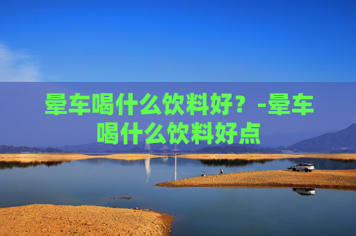 晕车喝什么饮料好？-晕车喝什么饮料好点
