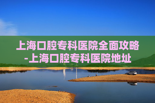 上海口腔专科医院全面攻略-上海口腔专科医院地址