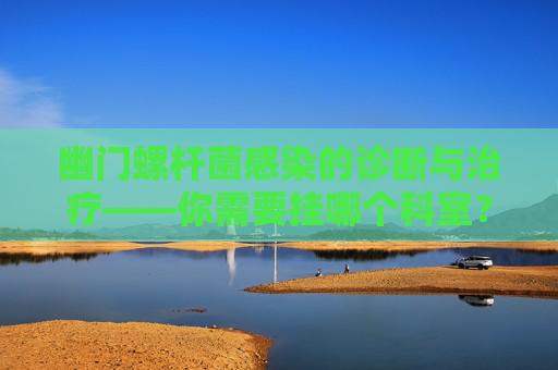 幽门螺杆菌感染的诊断与治疗——你需要挂哪个科室？-幽门螺杆菌挂什么科检查