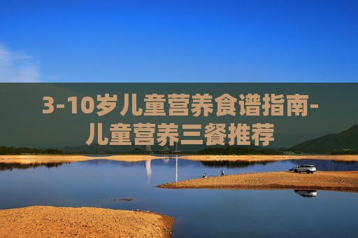 3-10岁儿童营养食谱指南-儿童营养三餐推荐
