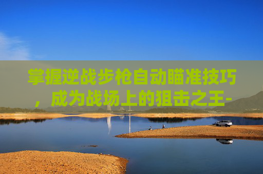 掌握逆战步枪自动瞄准技巧，成为战场上的狙击之王-逆战自动射击