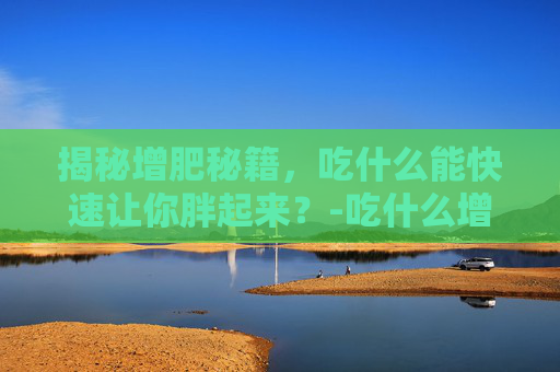 揭秘增肥秘籍，吃什么能快速让你胖起来？-吃什么增肥最快最容易胖