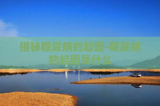揭秘糖尿病的起因-糖尿病的起因是什么