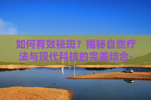 如何有效祛斑？揭秘自然疗法与现代科技的完美结合-怎么祛斑有效的方法