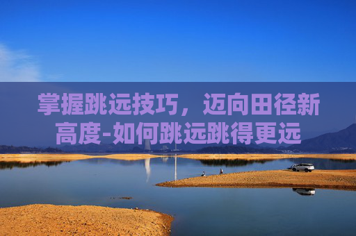 掌握跳远技巧，迈向田径新高度-如何跳远跳得更远