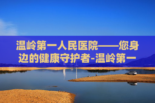 温岭第一人民医院——您身边的健康守护者-温岭第一人民医院上班时间