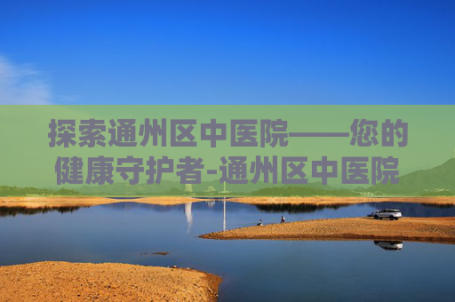 探索通州区中医院——您的健康守护者-通州区中医院官网