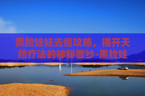 黑脸娃娃去痘攻略，揭开天然疗法的神秘面纱-黑脸娃娃去痘印效果明显吗