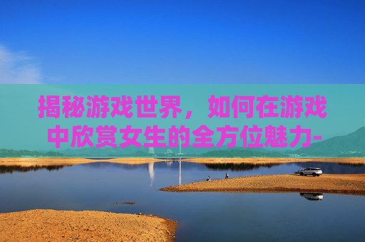 揭秘游戏世界，如何在游戏中欣赏女生的全方位魅力-什么游戏可以看到女生的全部视频