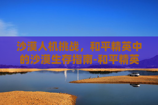 沙漠人机挑战，和平精英中的沙漠生存指南-和平精英沙漠的衣服