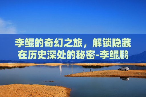 李鲲的奇幻之旅，解锁隐藏在历史深处的秘密-李鲲鹏