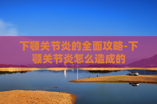 下颚关节炎的全面攻略-下颚关节炎怎么造成的