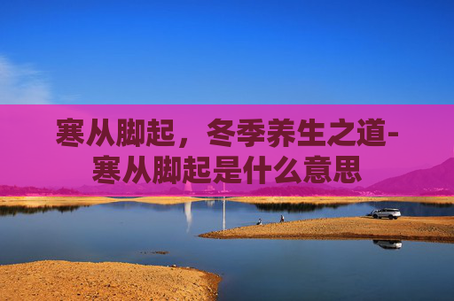 寒从脚起，冬季养生之道-寒从脚起是什么意思