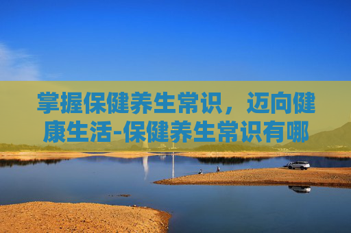 掌握保健养生常识，迈向健康生活-保健养生常识有哪些