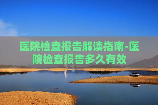 医院检查报告解读指南-医院检查报告多久有效