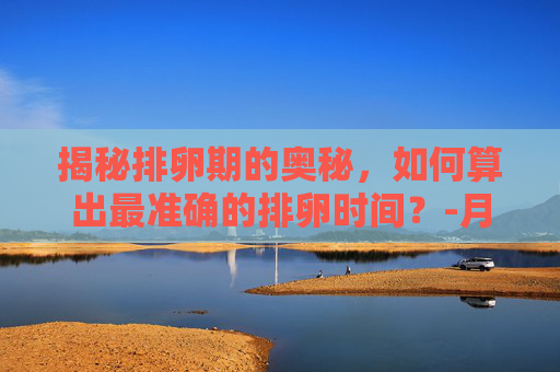 揭秘排卵期的奥秘，如何算出最准确的排卵时间？-月经走后几天开始排卵