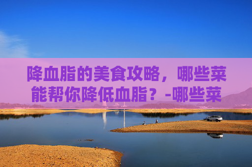 降血脂的美食攻略，哪些菜能帮你降低血脂？-哪些菜降血脂效果好