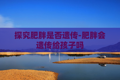 探究肥胖是否遗传-肥胖会遗传给孩子吗