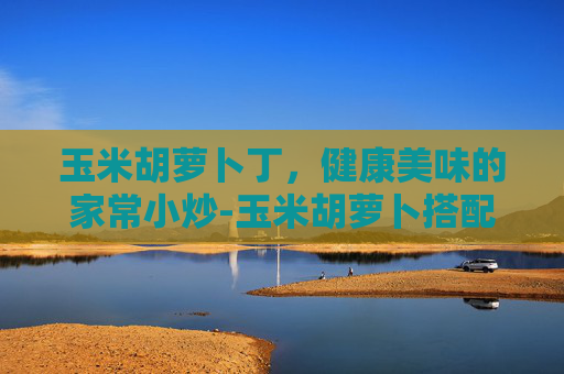 玉米胡萝卜丁，健康美味的家常小炒-玉米胡萝卜搭配有啥妙招