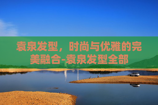 袁泉发型，时尚与优雅的完美融合-袁泉发型全部