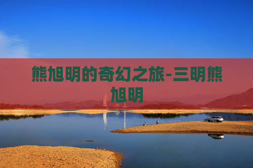 熊旭明的奇幻之旅-三明熊旭明