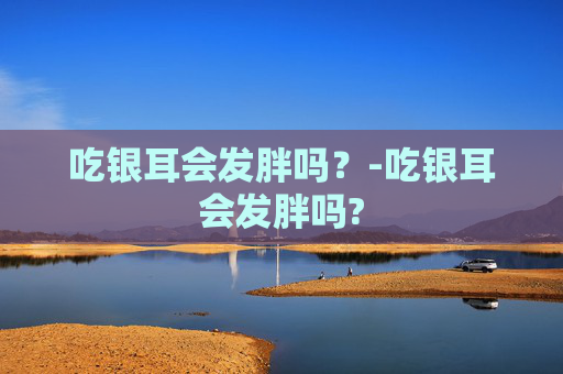 吃银耳会发胖吗？-吃银耳会发胖吗?