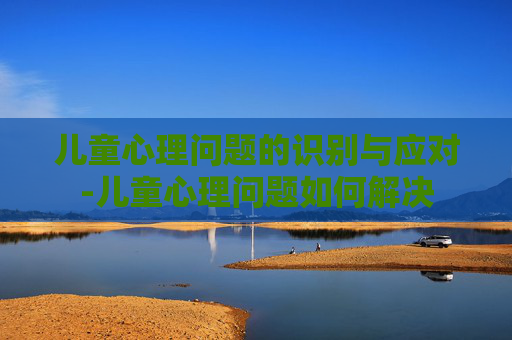 儿童心理问题的识别与应对-儿童心理问题如何解决