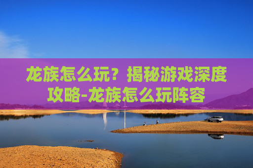 龙族怎么玩？揭秘游戏深度攻略-龙族怎么玩阵容