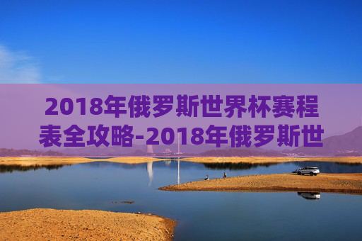 2018年俄罗斯世界杯赛程表全攻略-2018年俄罗斯世界杯 赛事进程