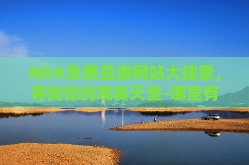 NBA免费直播网站大搜索，寻找你的观赛天堂-哪里有nba免费直播网站啊