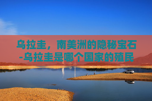 乌拉圭，南美洲的隐秘宝石-乌拉圭是哪个国家的殖民地
